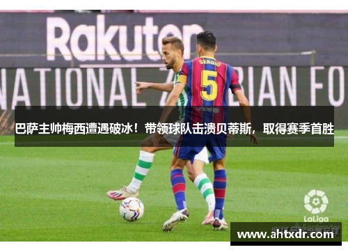 巴萨主帅梅西遭遇破冰！带领球队击溃贝蒂斯，取得赛季首胜