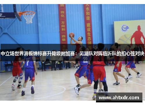 中立场世界滑板锦标赛升降级附加赛：芜湖队对阵临沂队的扣心弦对决