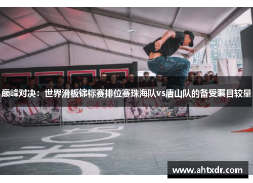 巅峰对决：世界滑板锦标赛排位赛珠海队vs唐山队的备受瞩目较量